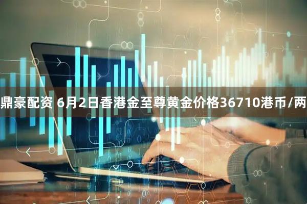 鼎豪配资 6月2日香港金至尊黄金价格36710港币/两