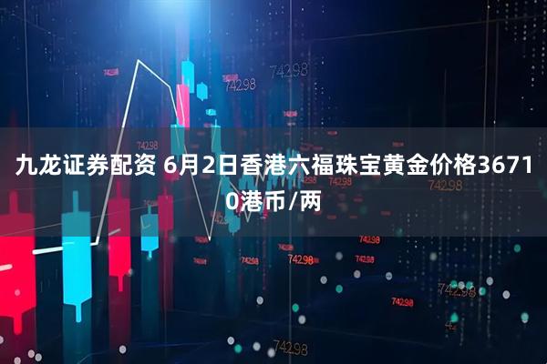 九龙证券配资 6月2日香港六福珠宝黄金价格36710港币/两