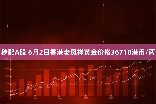 秒配A股 6月2日香港老凤祥黄金价格36710港币/两