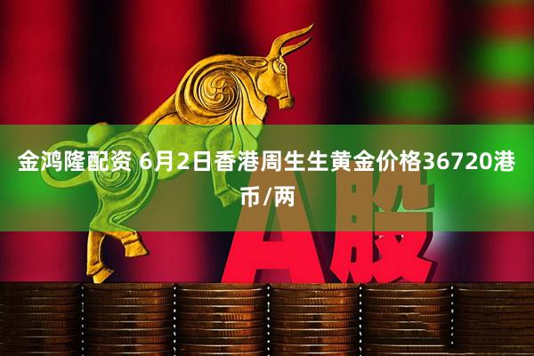 金鸿隆配资 6月2日香港周生生黄金价格36720港币/两