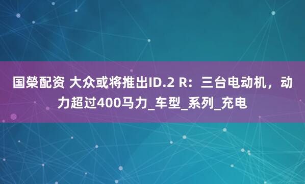 国榮配资 大众或将推出ID.2 R：三台电动机，动力超过400马力_车型_系列_充电