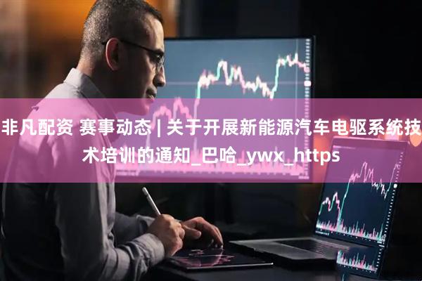 非凡配资 赛事动态 | 关于开展新能源汽车电驱系统技术培训的通知_巴哈_ywx_https