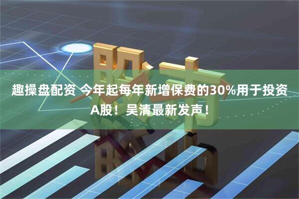 趣操盘配资 今年起每年新增保费的30%用于投资A股！吴清最新发声！