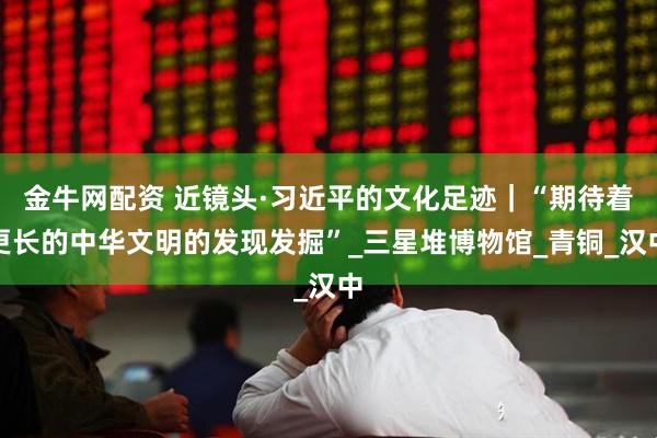 金牛网配资 近镜头·习近平的文化足迹｜“期待着更长的中华文明的发现发掘”_三星堆博物馆_青铜_汉中