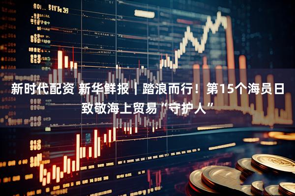 新时代配资 新华鲜报｜踏浪而行！第15个海员日致敬海上贸易“守护人”