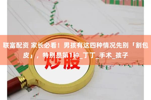 联富配资 家长必看！男孩有这四种情况先别「割包皮」，特别是第1种_丁丁_手术_孩子