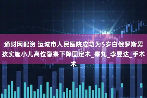 通财网配资 运城市人民医院成功为5岁白俄罗斯男孩实施小儿高位隐睾下降固定术_睾丸_李昱达_手术