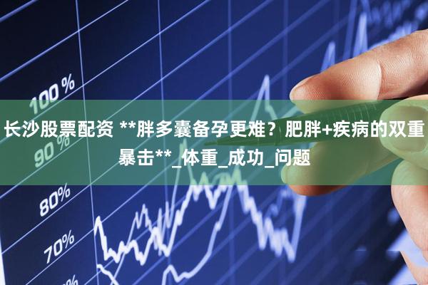 长沙股票配资 **胖多囊备孕更难？肥胖+疾病的双重暴击**_体重_成功_问题
