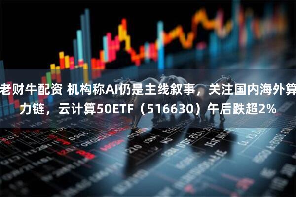 老财牛配资 机构称AI仍是主线叙事，关注国内海外算力链，云计算50ETF（516630）午后跌超2%