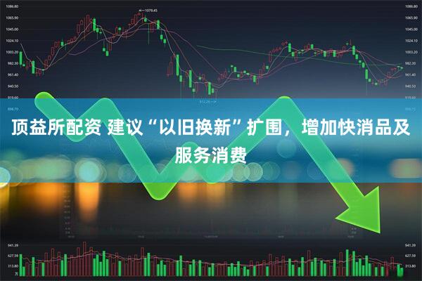 顶益所配资 建议“以旧换新”扩围,增加快消品及服务消费
