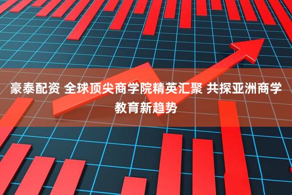 豪泰配资 全球顶尖商学院精英汇聚 共探亚洲商学教育新趋势