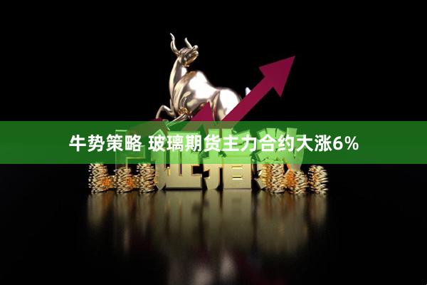 牛势策略 玻璃期货主力合约大涨6%