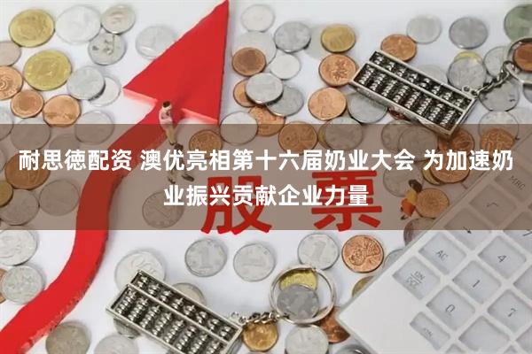 耐思徳配资 澳优亮相第十六届奶业大会 为加速奶业振兴贡献企业力量