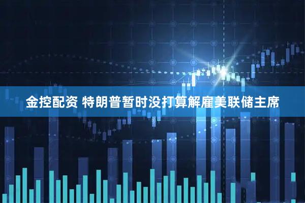 金控配资 特朗普暂时没打算解雇美联储主席