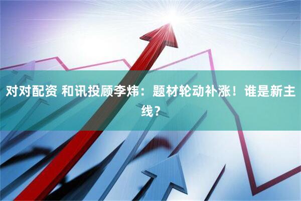对对配资 和讯投顾李炜：题材轮动补涨！谁是新主线？