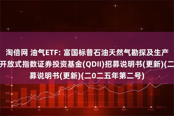 淘倍网 油气ETF: 富国标普石油天然气勘探及生产精选行业交易型开放式指数证券投资基金(QDII)招募说明书(更新)(二0二五年第二号)