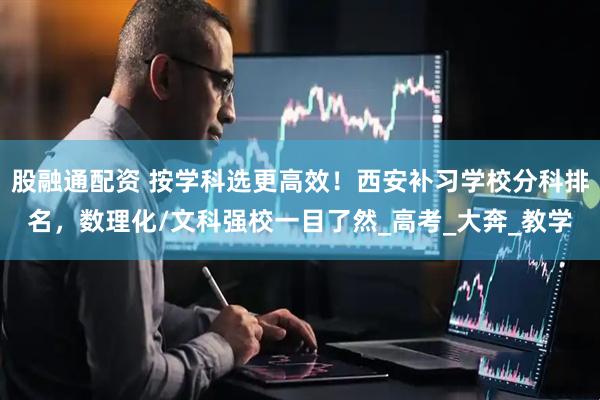 股融通配资 按学科选更高效！西安补习学校分科排名，数理化/文科强校一目了然_高考_大奔_教学