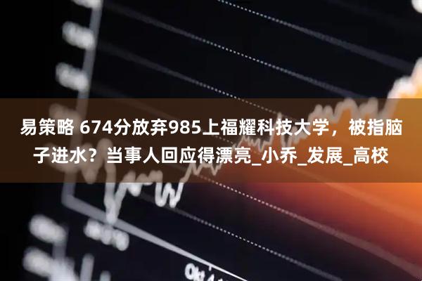 易策略 674分放弃985上福耀科技大学，被指脑子进水？当事人回应得漂亮_小乔_发展_高校