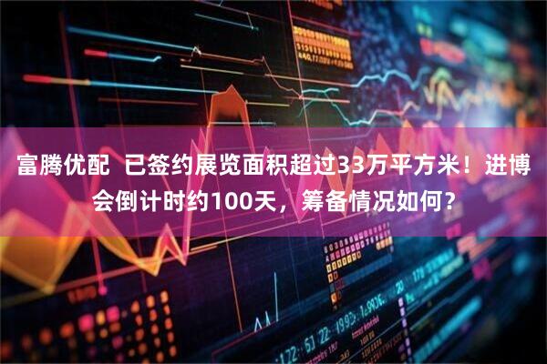 富腾优配  已签约展览面积超过33万平方米！进博会倒计时约100天，筹备情况如何？