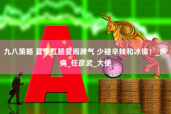 九八策略 夏季肛肠爱闹脾气 少碰辛辣和冰镇！_疾病_任彦武_大便