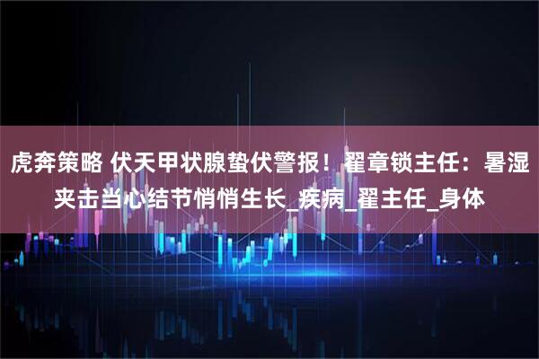 虎奔策略 伏天甲状腺蛰伏警报！翟章锁主任：暑湿夹击当心结节悄悄生长_疾病_翟主任_身体