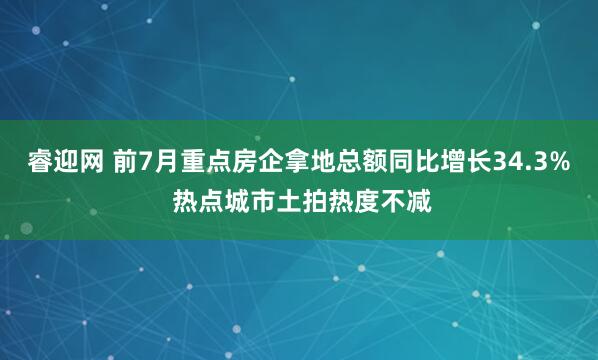 睿迎网 前7月重点房企拿地总额同比增长34.3% 热点城市土拍热度不减