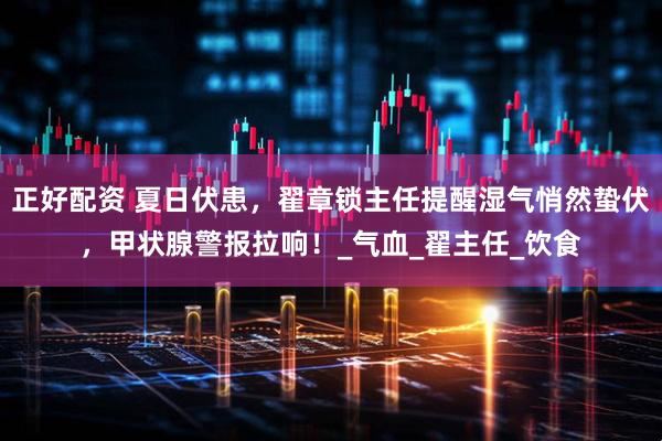 正好配资 夏日伏患，翟章锁主任提醒湿气悄然蛰伏，甲状腺警报拉响！_气血_翟主任_饮食