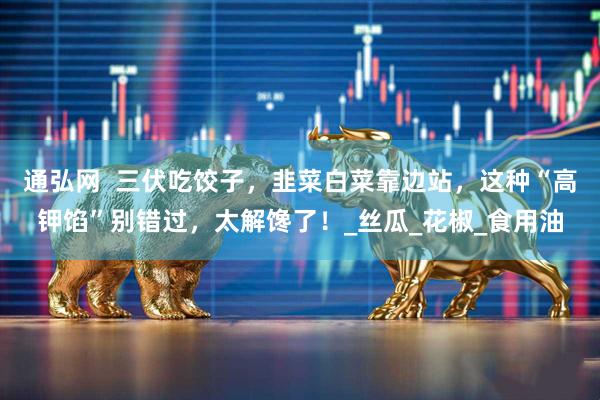 通弘网  三伏吃饺子，韭菜白菜靠边站，这种“高钾馅”别错过，太解馋了！_丝瓜_花椒_食用油