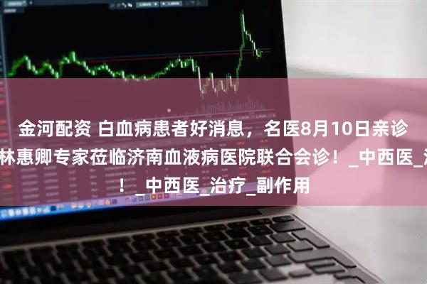 金河配资 白血病患者好消息，名医8月10日亲诊！中医大咖林惠卿专家莅临济南血液病医院联合会诊！_中西医_治疗_副作用