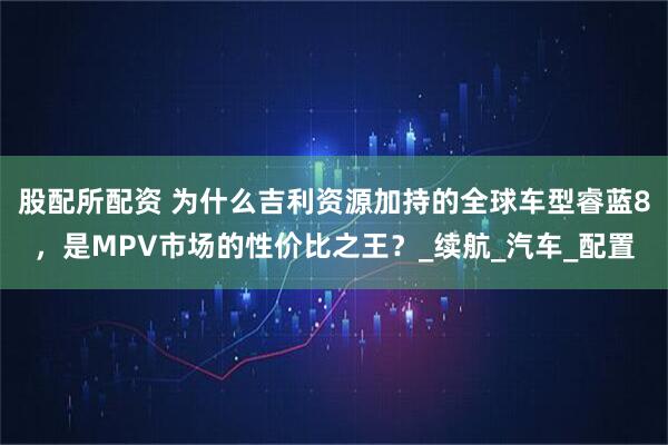 股配所配资 为什么吉利资源加持的全球车型睿蓝8，是MPV市场的性价比之王？_续航_汽车_配置