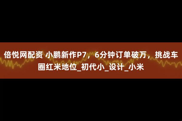 倍悦网配资 小鹏新作P7，6分钟订单破万，挑战车圈红米地位_初代小_设计_小米