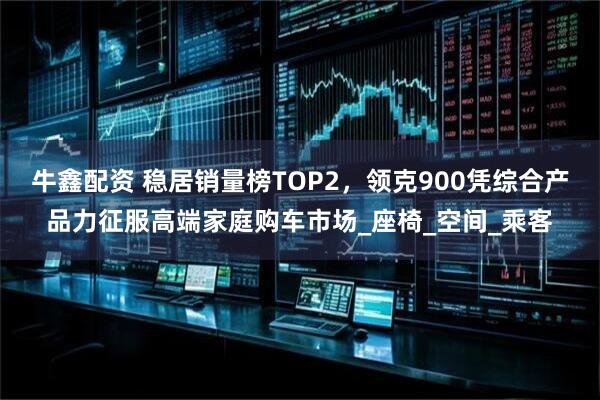 牛鑫配资 稳居销量榜TOP2，领克900凭综合产品力征服高端家庭购车市场_座椅_空间_乘客