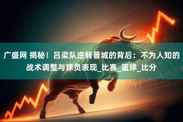 广盛网 揭秘！吕梁队逆转晋城的背后：不为人知的战术调整与球员表现_比赛_篮球_比分