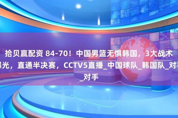拾贝赢配资 84-70！中国男篮无惧韩国，3大战术曝光，直通半决赛，CCTV5直播_中国球队_韩国队_对手