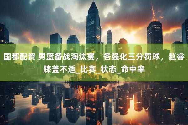 国都配资 男篮备战淘汰赛，各强化三分罚球，赵睿膝盖不适_比赛_状态_命中率